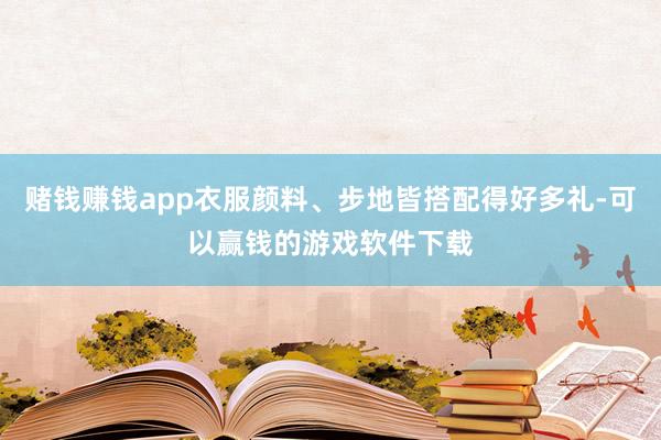 赌钱赚钱app衣服颜料、步地皆搭配得好多礼-可以赢钱的游戏软件下载