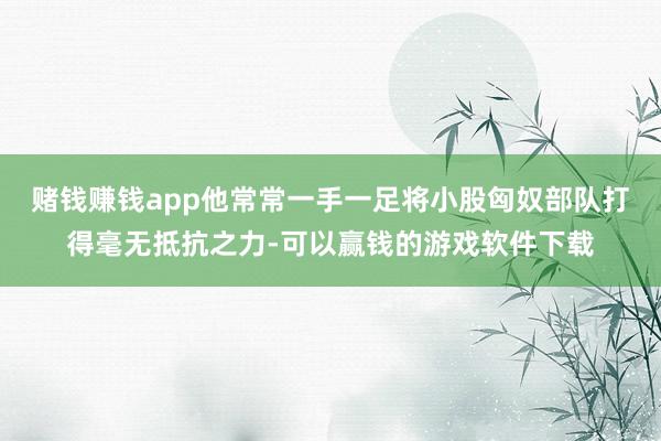 赌钱赚钱app他常常一手一足将小股匈奴部队打得毫无抵抗之力-可以赢钱的游戏软件下载