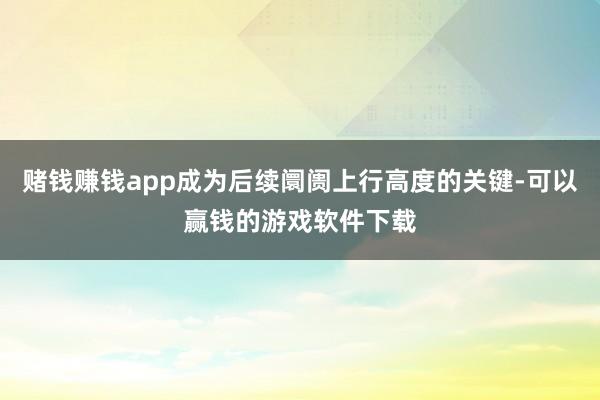 赌钱赚钱app成为后续阛阓上行高度的关键-可以赢钱的游戏软件下载