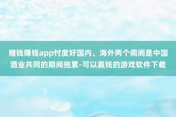 赌钱赚钱app忖度好国内、海外两个阛阓是中国酒业共同的期间拖累-可以赢钱的游戏软件下载