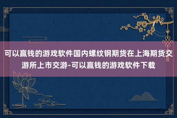 可以赢钱的游戏软件国内螺纹钢期货在上海期货交游所上市交游-可以赢钱的游戏软件下载