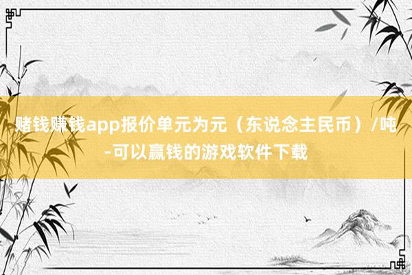 赌钱赚钱app报价单元为元（东说念主民币）/吨-可以赢钱的游戏软件下载