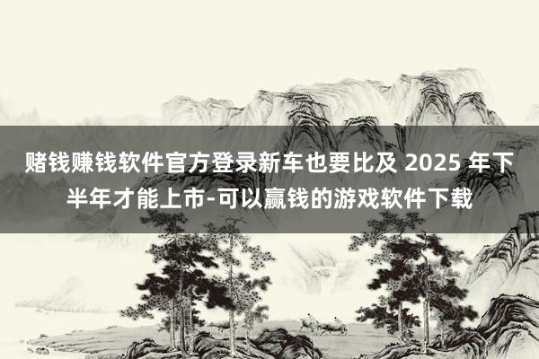 赌钱赚钱软件官方登录新车也要比及 2025 年下半年才能上市-可以赢钱的游戏软件下载