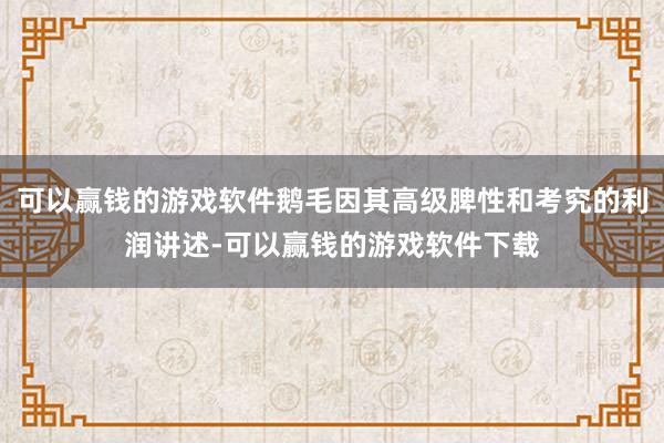 可以赢钱的游戏软件鹅毛因其高级脾性和考究的利润讲述-可以赢钱的游戏软件下载