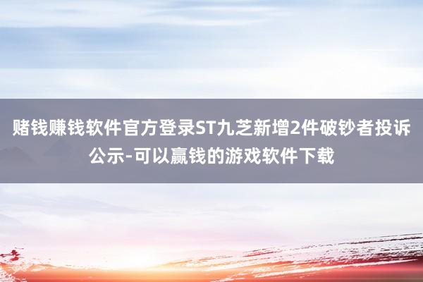 赌钱赚钱软件官方登录ST九芝新增2件破钞者投诉公示-可以赢钱的游戏软件下载