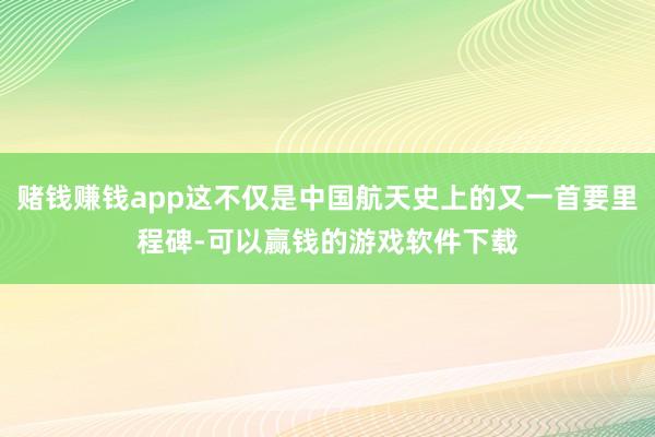 赌钱赚钱app这不仅是中国航天史上的又一首要里程碑-可以赢钱的游戏软件下载