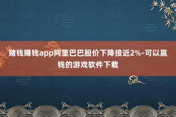 赌钱赚钱app阿里巴巴股价下降接近2%-可以赢钱的游戏软件下载