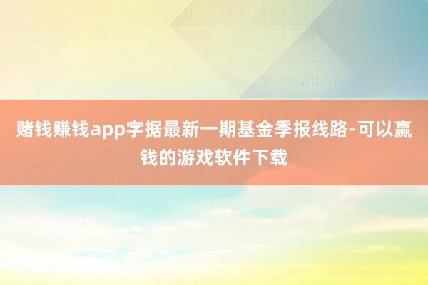 赌钱赚钱app字据最新一期基金季报线路-可以赢钱的游戏软件下载