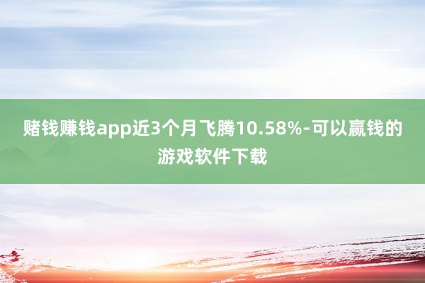 赌钱赚钱app近3个月飞腾10.58%-可以赢钱的游戏软件下载