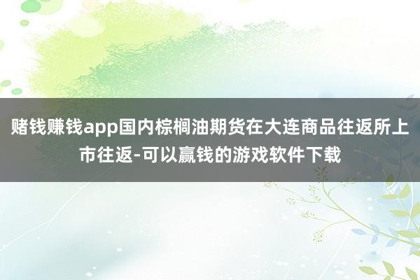 赌钱赚钱app国内棕榈油期货在大连商品往返所上市往返-可以赢钱的游戏软件下载