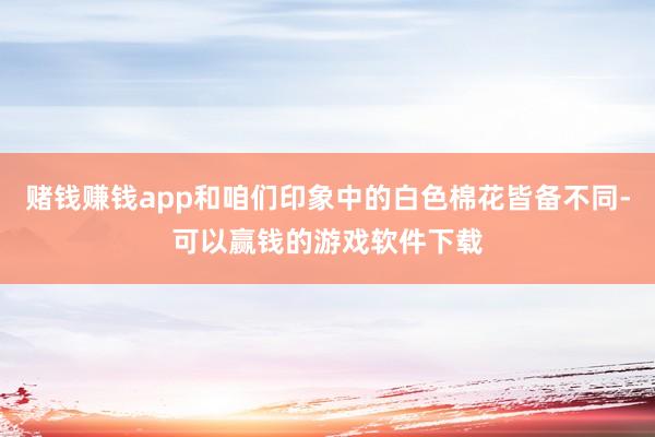 赌钱赚钱app和咱们印象中的白色棉花皆备不同-可以赢钱的游戏软件下载