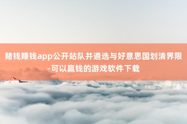 赌钱赚钱app公开站队并遴选与好意思国划清界限-可以赢钱的游戏软件下载