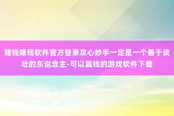 赌钱赚钱软件官方登录攻心妙手一定是一个善于谈吐的东说念主-可以赢钱的游戏软件下载