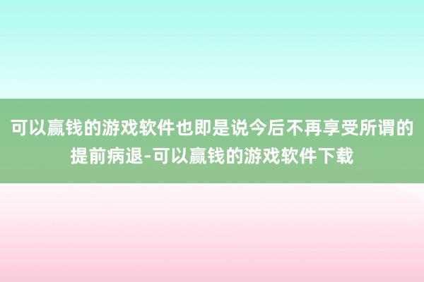 可以赢钱的游戏软件也即是说今后不再享受所谓的提前病退-可以赢钱的游戏软件下载