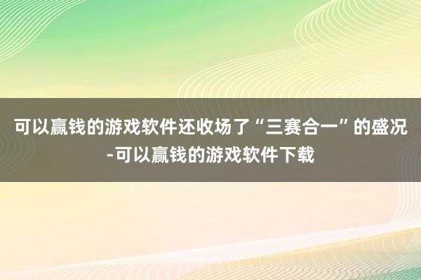 可以赢钱的游戏软件还收场了“三赛合一”的盛况-可以赢钱的游戏软件下载