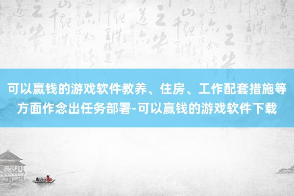 可以赢钱的游戏软件教养、住房、工作配套措施等方面作念出任务部署-可以赢钱的游戏软件下载