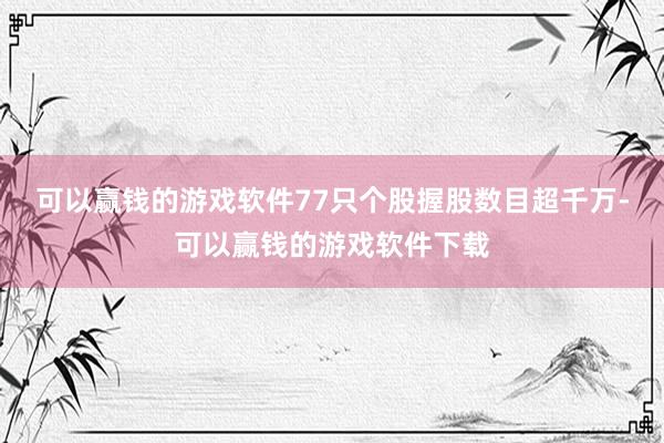 可以赢钱的游戏软件77只个股握股数目超千万-可以赢钱的游戏软件下载