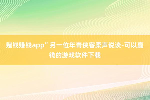 赌钱赚钱app”另一位年青侠客柔声说谈-可以赢钱的游戏软件下载