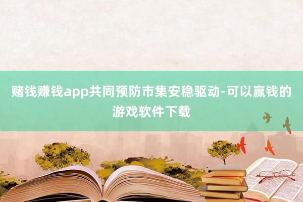 赌钱赚钱app共同预防市集安稳驱动-可以赢钱的游戏软件下载