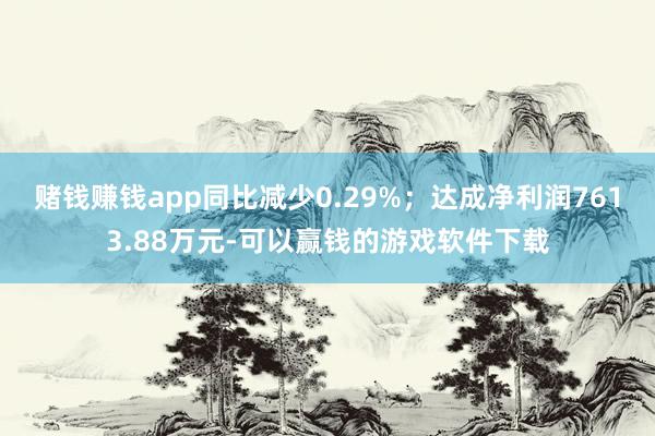 赌钱赚钱app同比减少0.29%；达成净利润7613.88万元-可以赢钱的游戏软件下载