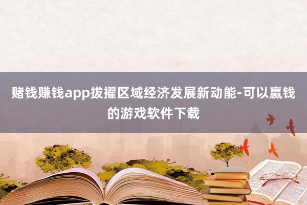 赌钱赚钱app拔擢区域经济发展新动能-可以赢钱的游戏软件下载