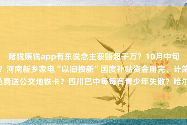 赌钱赚钱app有东说念主获赔超千万？10月中旬河南、云南两地发生地震？河南新乡家电“以旧换新”国度补贴资金用完、计策暂停？成齐、合肥等地免费送公交地铁卡？四川巴中每每有青少年失散？哈尔滨文旅发布“补贴旅游团费计策”？吃鸡蛋能止泻？    -可以赢钱的游戏软件下载