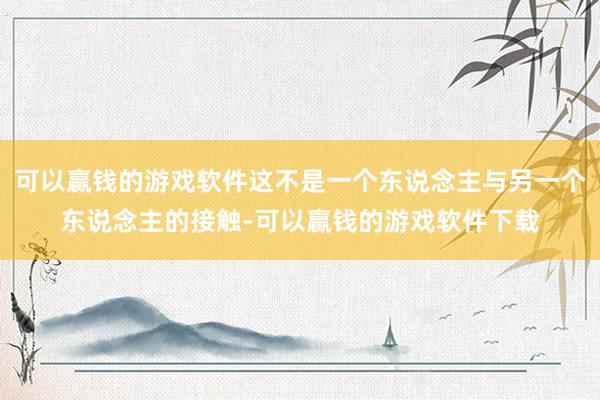 可以赢钱的游戏软件这不是一个东说念主与另一个东说念主的接触-可以赢钱的游戏软件下载