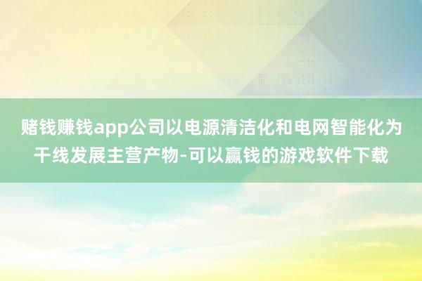 赌钱赚钱app公司以电源清洁化和电网智能化为干线发展主营产物-可以赢钱的游戏软件下载