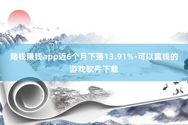 赌钱赚钱app近6个月下落13.91%-可以赢钱的游戏软件下载