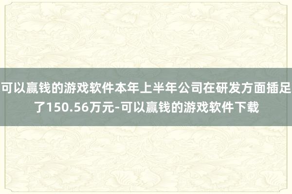 可以赢钱的游戏软件本年上半年公司在研发方面插足了150.56万元-可以赢钱的游戏软件下载