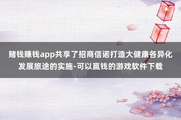 赌钱赚钱app共享了招商信诺打造大健康各异化发展旅途的实施-可以赢钱的游戏软件下载