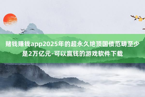 赌钱赚钱app2025年的超永久绝顶国债范畴至少是2万亿元-可以赢钱的游戏软件下载