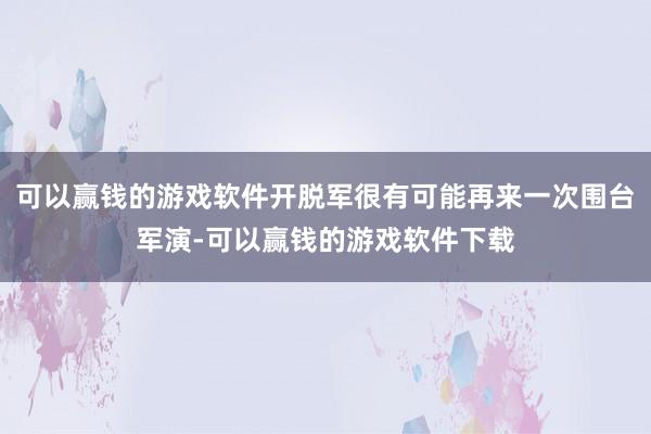 可以赢钱的游戏软件开脱军很有可能再来一次围台军演-可以赢钱的游戏软件下载