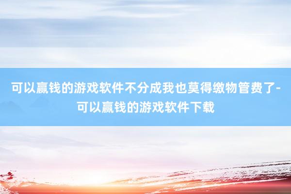 可以赢钱的游戏软件不分成我也莫得缴物管费了-可以赢钱的游戏软件下载