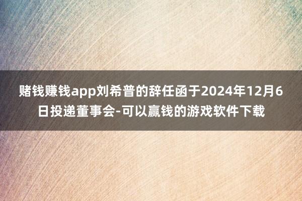 赌钱赚钱app刘希普的辞任函于2024年12月6日投递董事会-可以赢钱的游戏软件下载