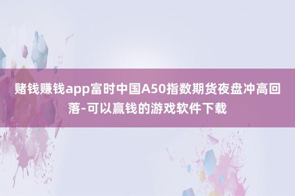 赌钱赚钱app　　富时中国A50指数期货夜盘冲高回落-可以赢钱的游戏软件下载