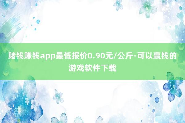 赌钱赚钱app最低报价0.90元/公斤-可以赢钱的游戏软件下载