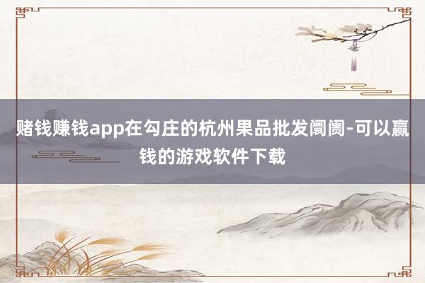 赌钱赚钱app在勾庄的杭州果品批发阛阓-可以赢钱的游戏软件下载