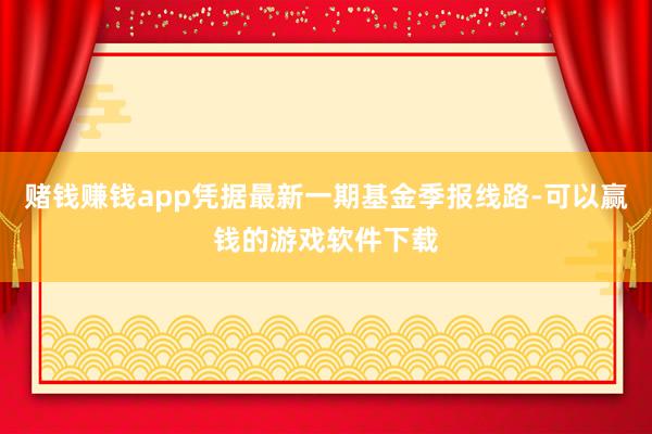 赌钱赚钱app凭据最新一期基金季报线路-可以赢钱的游戏软件下载