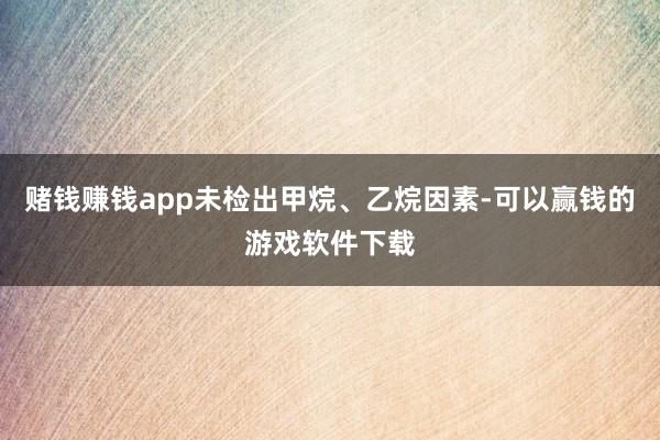 赌钱赚钱app未检出甲烷、乙烷因素-可以赢钱的游戏软件下载