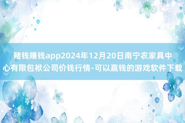 赌钱赚钱app2024年12月20日南宁农家具中心有限包袱公司价钱行情-可以赢钱的游戏软件下载