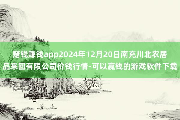 赌钱赚钱app2024年12月20日南充川北农居品来回有限公司价钱行情-可以赢钱的游戏软件下载