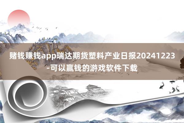 赌钱赚钱app瑞达期货塑料产业日报20241223-可以赢钱的游戏软件下载