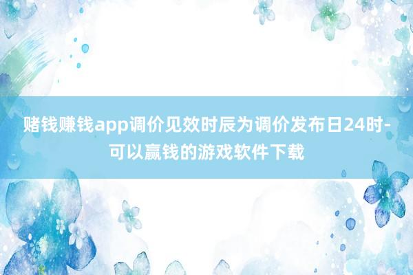 赌钱赚钱app调价见效时辰为调价发布日24时-可以赢钱的游戏软件下载