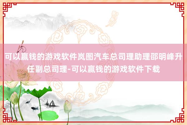 可以赢钱的游戏软件岚图汽车总司理助理邵明峰升任副总司理-可以赢钱的游戏软件下载