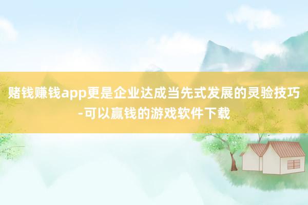 赌钱赚钱app更是企业达成当先式发展的灵验技巧-可以赢钱的游戏软件下载