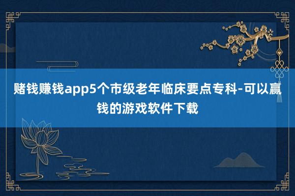 赌钱赚钱app5个市级老年临床要点专科-可以赢钱的游戏软件下载