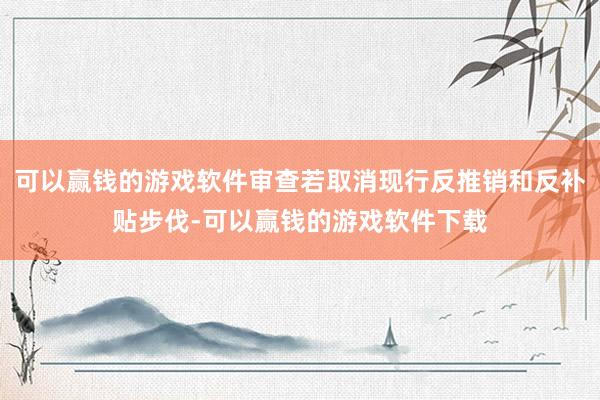 可以赢钱的游戏软件审查若取消现行反推销和反补贴步伐-可以赢钱的游戏软件下载