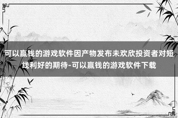 可以赢钱的游戏软件因产物发布未欢欣投资者对短线利好的期待-可以赢钱的游戏软件下载