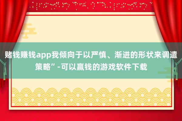 赌钱赚钱app我倾向于以严慎、渐进的形状来调遣策略”-可以赢钱的游戏软件下载